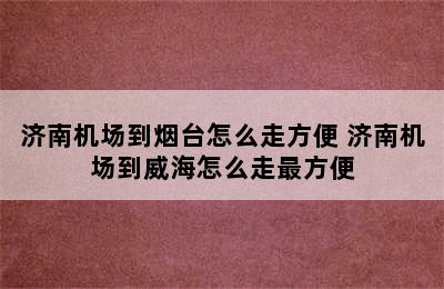 济南机场到烟台怎么走方便 济南机场到威海怎么走最方便